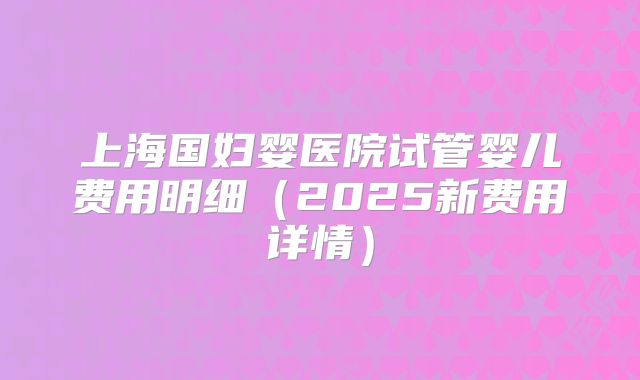 上海国妇婴医院试管婴儿费用明细(2025新费用详情)