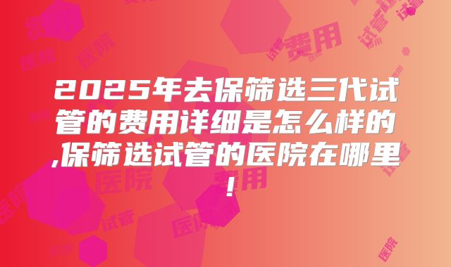 2025年去保筛选三代试管的费用详细是怎么样的,保筛选试管的医院在哪里！
