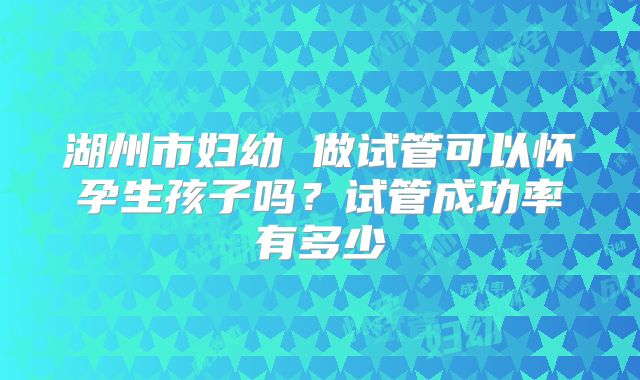 湖州市妇幼 做试管可以怀孕生孩子吗?试管成功率有多少