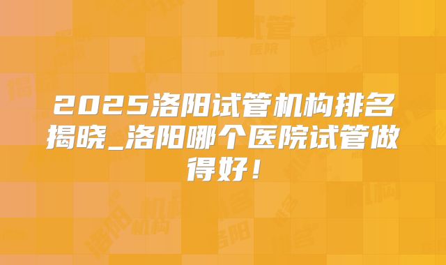 2025洛阳试管机构排名揭晓_洛阳哪个医院试管做得好！