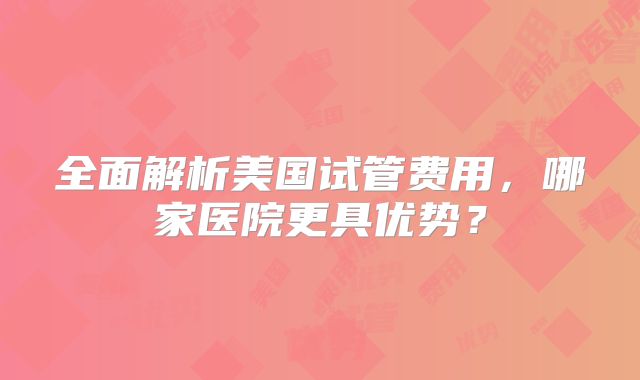 全面解析美国试管费用，哪家医院更具优势？