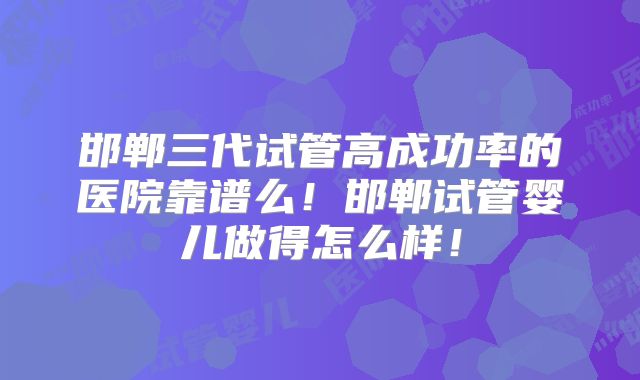 邯郸三代试管高成功率的医院靠谱么!邯郸试管婴儿做得怎么样!