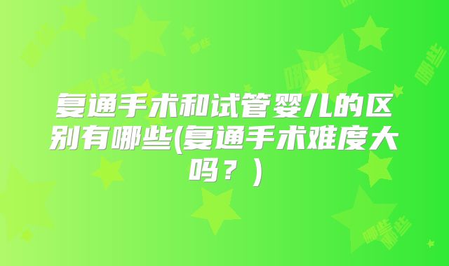 复通手术和试管婴儿的区别有哪些(复通手术难度大吗?)
