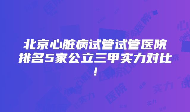 北京心脏病试管试管医院排名5家公立三甲实力对比!