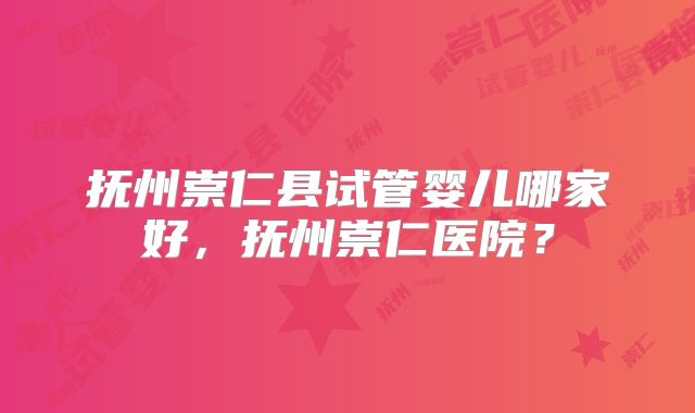 抚州崇仁县试管婴儿哪家好，抚州崇仁医院？