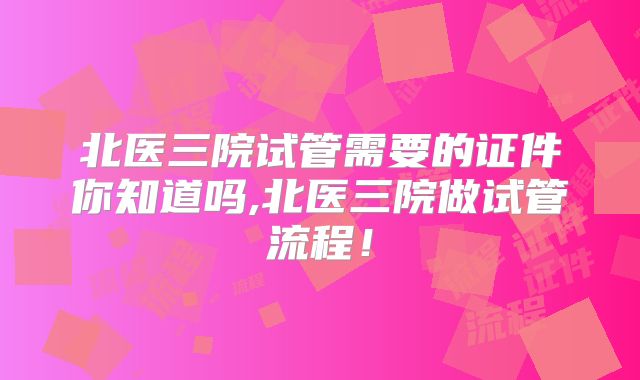 北医三院试管需要的证件你知道吗,北医三院做试管流程！