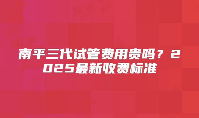 南平三代试管费用贵吗？2025最新收费标准