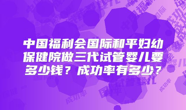 中国福利会国际和平妇幼保健院做三代试管婴儿要多少钱?成功率有多少?