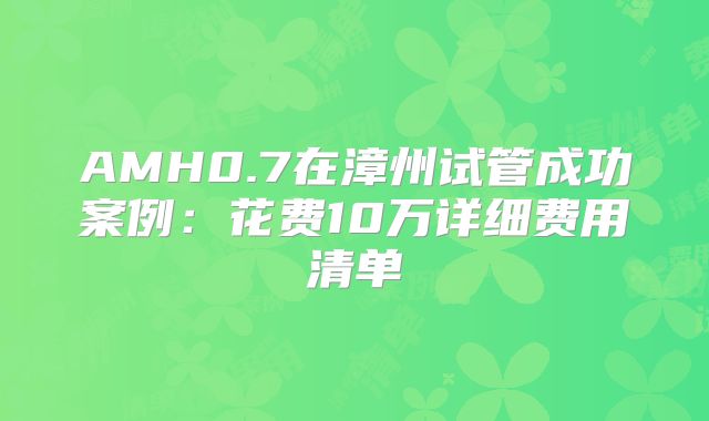 AMH0.7在漳州试管成功案例:花费10万详细费用清单