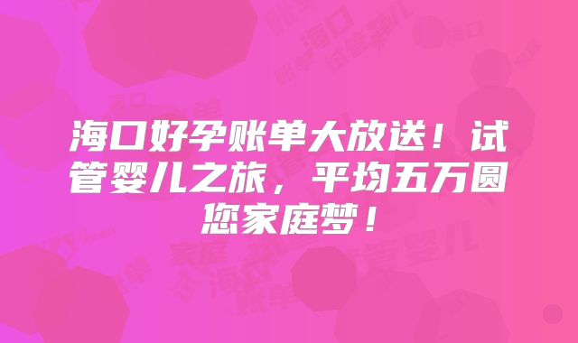 海口好孕账单大放送!试管婴儿之旅,平均五万圆您家庭梦!