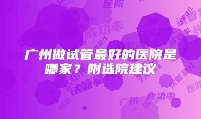 广州做试管最好的医院是哪家?附选院建议