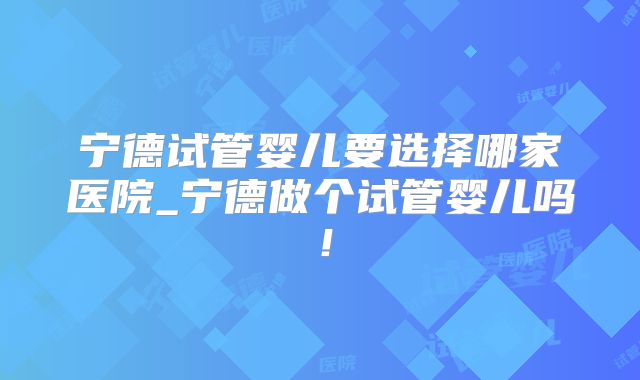 宁德试管婴儿要选择哪家医院_宁德做个试管婴儿吗！