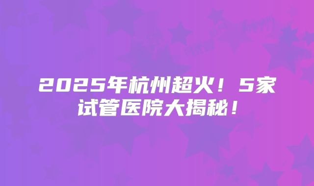 2025年杭州超火!5家试管医院大揭秘!