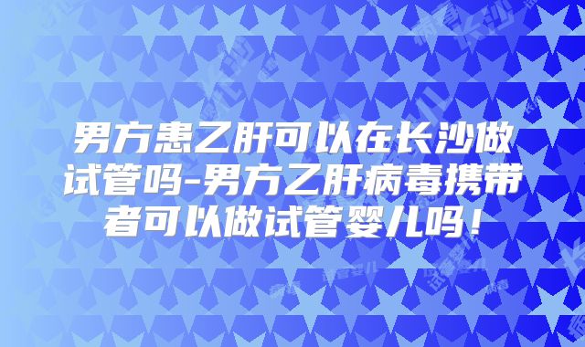 男方患乙肝可以在长沙做试管吗-男方乙肝病毒携带者可以做试管婴儿吗！