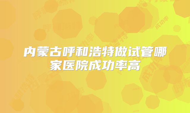 内蒙古呼和浩特做试管哪家医院成功率高