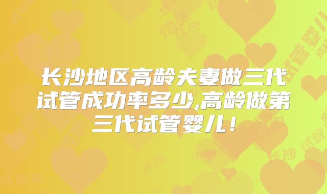 长沙地区高龄夫妻做三代试管成功率多少,高龄做第三代试管婴儿！