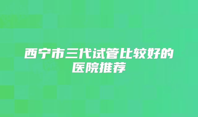 西宁市三代试管比较好的医院推荐