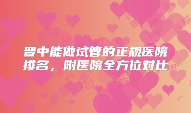 晋中能做试管的正规医院排名,附医院全方位对比