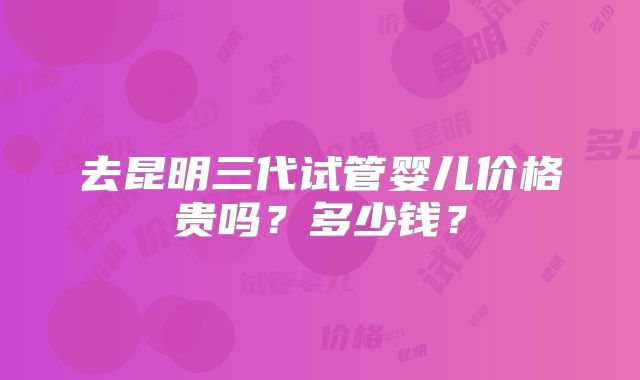 去昆明三代试管婴儿价格贵吗?多少钱?