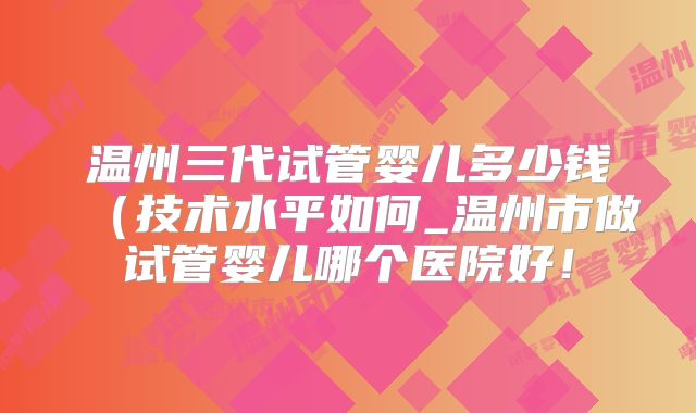 温州三代试管婴儿多少钱(技术水平如何_温州市做试管婴儿哪个医院好!