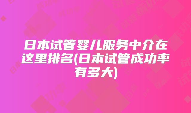 日本试管婴儿服务中介在这里排名(日本试管成功率有多大)