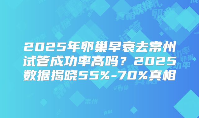 2025年卵巢早衰去常州试管成功率高吗？2025数据揭晓55%-70%真相