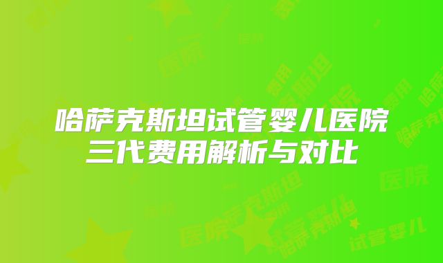 哈萨克斯坦试管婴儿医院三代费用解析与对比