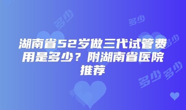 湖南省52岁做三代试管费用是多少？附湖南省医院推荐