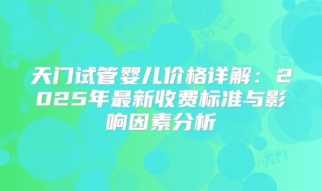 天门试管婴儿价格详解：2025年最新收费标准与影响因素分析