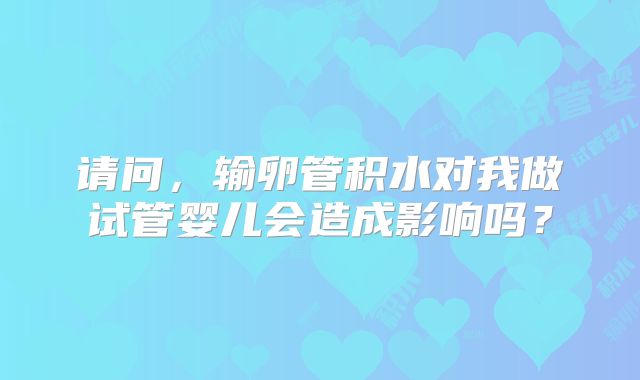 请问，输卵管积水对我做试管婴儿会造成影响吗？