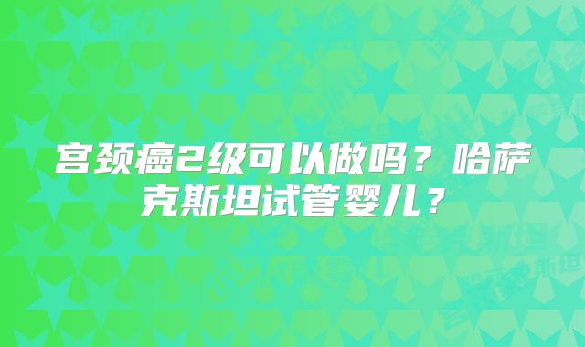 宫颈癌2级可以做吗？哈萨克斯坦试管婴儿？