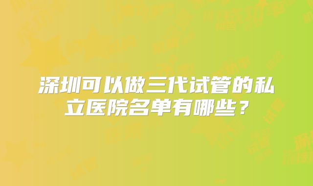 深圳可以做三代试管的私立医院名单有哪些？