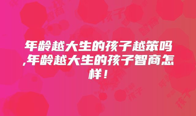 年龄越大生的孩子越笨吗,年龄越大生的孩子智商怎样!