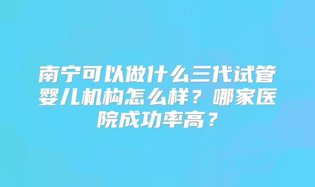 南宁可以做什么三代试管婴儿机构怎么样？哪家医院成功率高？