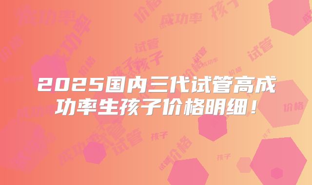 2025国内三代试管高成功率生孩子价格明细!