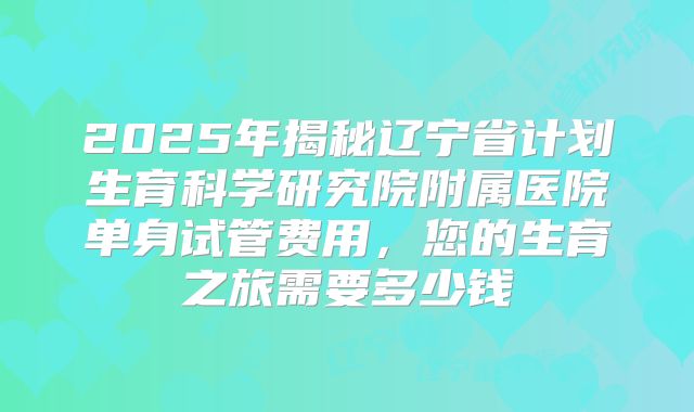 2025年揭秘辽宁省计划生育科学研究院附属医院单身试管费用，您的生育之旅需要多少钱