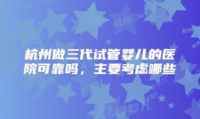 杭州做三代试管婴儿的医院可靠吗,主要考虑哪些