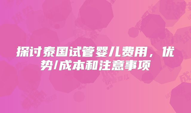 探讨泰国试管婴儿费用，优势/成本和注意事项