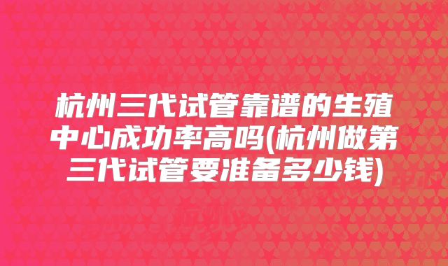 杭州三代试管靠谱的生殖中心成功率高吗(杭州做第三代试管要准备多少钱)