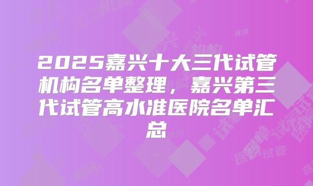 2025嘉兴十大三代试管机构名单整理,嘉兴第三代试管高水准医院名单汇总
