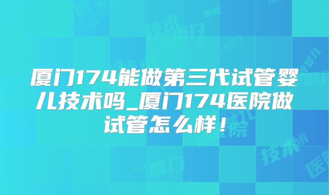厦门174能做第三代试管婴儿技术吗_厦门174医院做试管怎么样！
