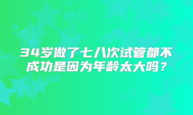 34岁做了七八次试管都不成功是因为年龄太大吗？