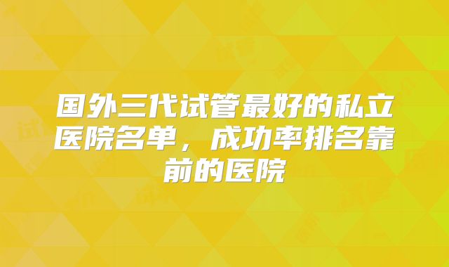 国外三代试管最好的私立医院名单,成功率排名靠前的医院