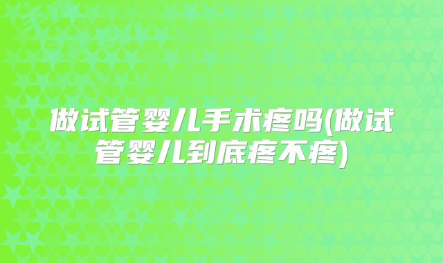做试管婴儿手术疼吗(做试管婴儿到底疼不疼)