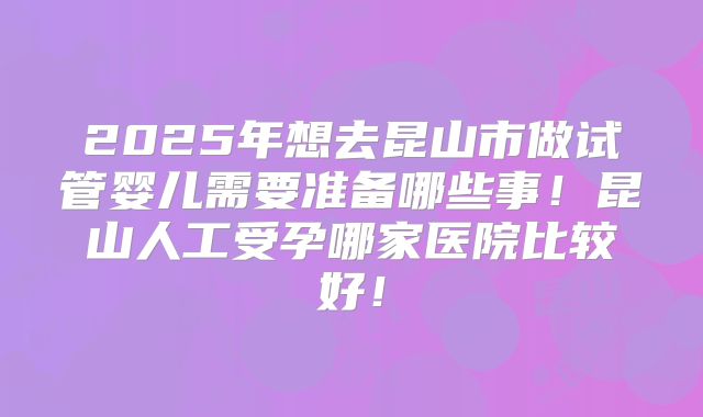 2025年想去昆山市做试管婴儿需要准备哪些事！昆山人工受孕哪家医院比较好！