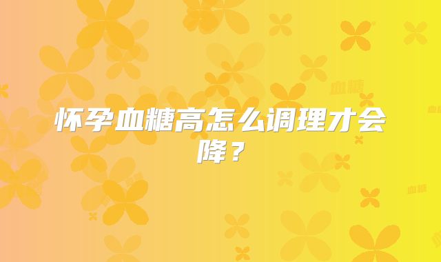 怀孕血糖高怎么调理才会降？