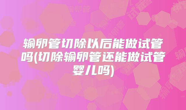 输卵管切除以后能做试管吗(切除输卵管还能做试管婴儿吗)