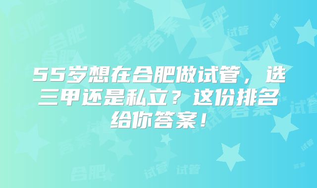 55岁想在合肥做试管，选三甲还是私立？这份排名给你答案！