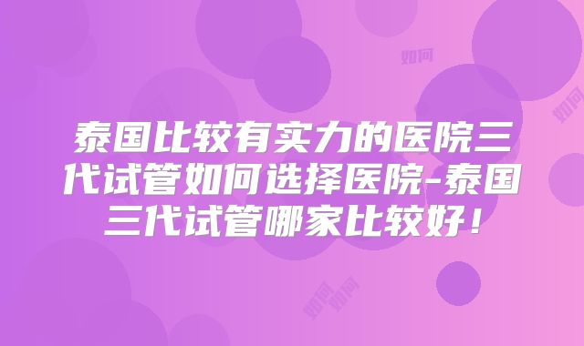 泰国比较有实力的医院三代试管如何选择医院-泰国三代试管哪家比较好！