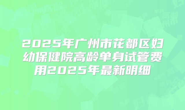 2025年广州市花都区妇幼保健院高龄单身试管费用2025年最新明细